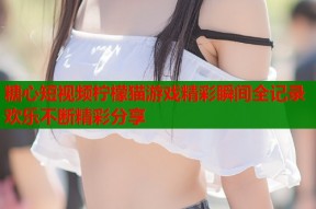 糖心短视频柠檬猫游戏精彩瞬间全记录欢乐不断精彩分享