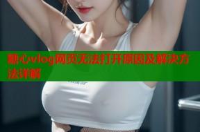 糖心vlog网页无法打开原因及解决方法详解