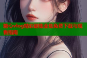 糖心vlog精彩剧集全集免费下载与观看指南