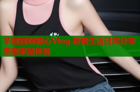 芋圆圆呀糖心Vlog 甜蜜生活日常分享 亲密家居体验