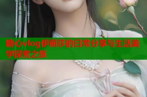 糖心vlog伊丽莎的日常分享与生活美学探索之旅