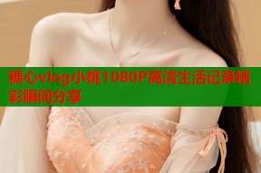 糖心vlog小桃1080P高清生活记录精彩瞬间分享