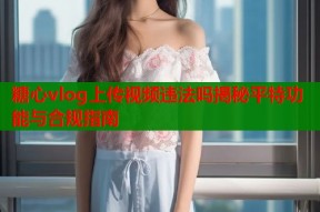 糖心vlog上传视频违法吗揭秘平特功能与合规指南