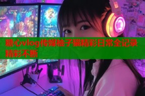 糖心vlog传媒柚子猫精彩日常全记录精彩不断