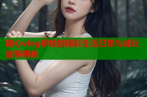 糖心vlog伊娃的精彩生活日常与成长故事揭秘