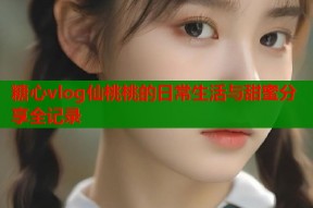 糖心vlog仙桃桃的日常生活与甜蜜分享全记录
