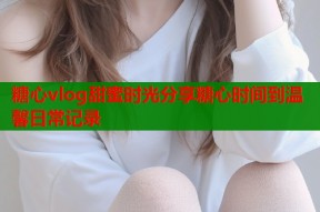 糖心vlog甜蜜时光分享糖心时间到温馨日常记录