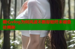 糖心vlog为何风波不断却始终未被查处揭秘