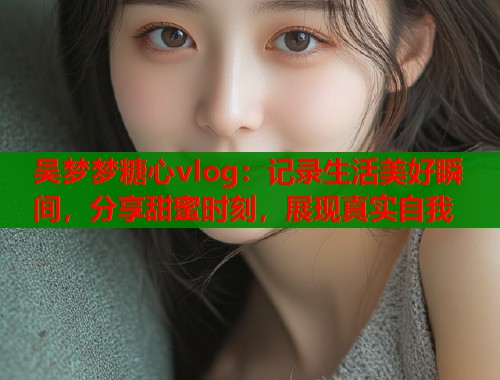 吴梦梦糖心vlog：记录生活美好瞬间，分享甜蜜时刻，展现真实自我  第1张