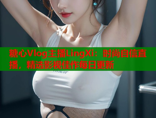 糖心Vlog主播LingXi：时尚自信直播，精选影视佳作每日更新  第1张