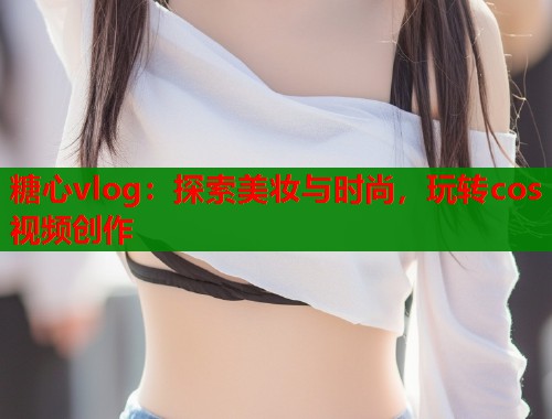 糖心vlog：探索美妆与时尚，玩转cos视频创作  第1张
