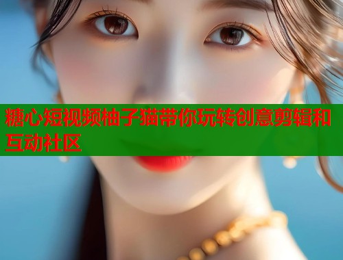 糖心短视频柚子猫带你玩转创意剪辑和互动社区  第2张
