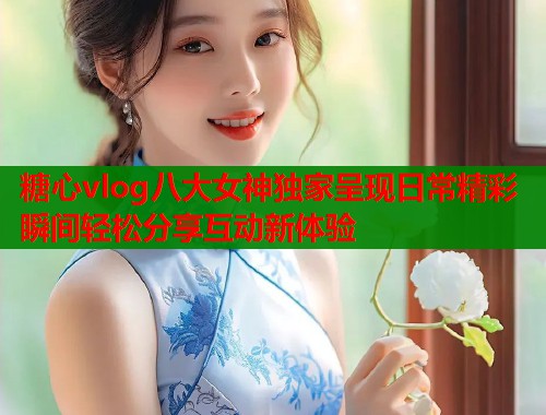 糖心vlog八大女神独家呈现日常精彩瞬间轻松分享互动新体验  第1张