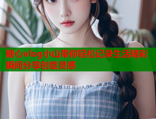 糖心vlog小山带你轻松记录生活精彩瞬间分享创意灵感  第1张