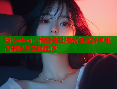 糖心vlog小桃酱住址揭秘独家分享生活趣味与美食探店  第1张