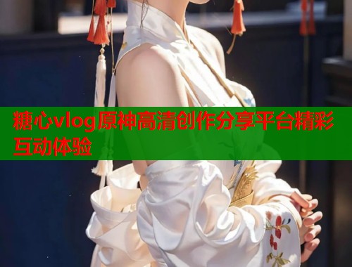 糖心vlog原神高清创作分享平台精彩互动体验  第1张