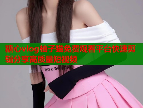 糖心vlog柚子猫免费观看平台快速剪辑分享高质量短视频  第1张