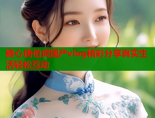 糖心唐伯虎国产vlog精彩分享真实生活轻松互动  第1张