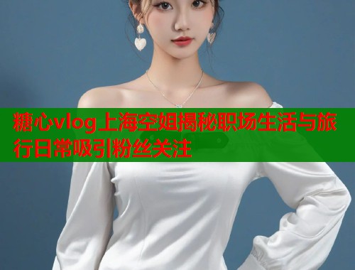 糖心vlog上海空姐揭秘职场生活与旅行日常吸引粉丝关注  第1张