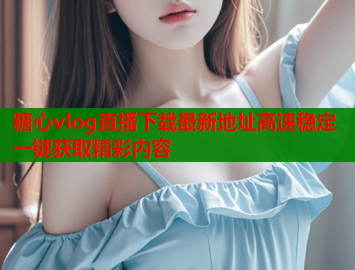 糖心vlog直播下载最新地址高速稳定一键获取精彩内容  第1张