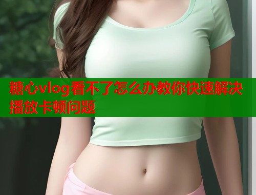 糖心vlog看不了怎么办教你快速解决播放卡顿问题  第1张