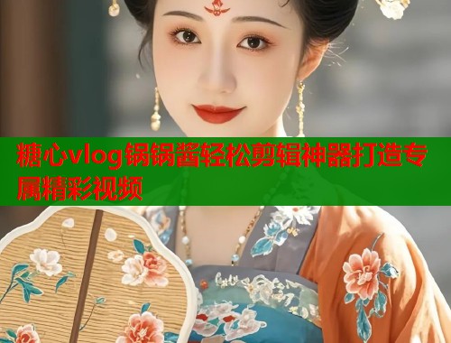 糖心vlog锅锅酱轻松剪辑神器打造专属精彩视频  第2张