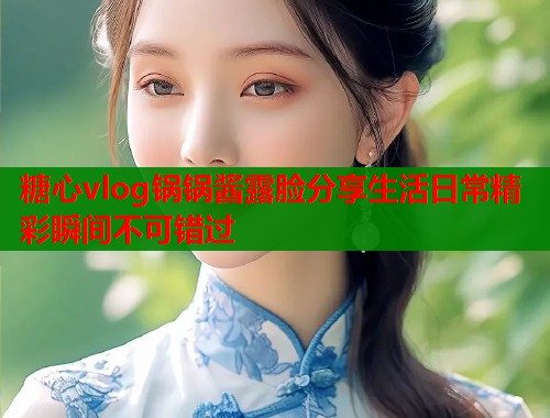 糖心vlog锅锅酱露脸分享生活日常精彩瞬间不可错过  第1张