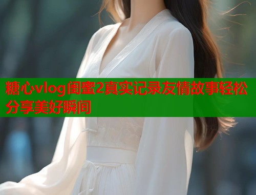糖心vlog闺蜜2真实记录友情故事轻松分享美好瞬间  第2张