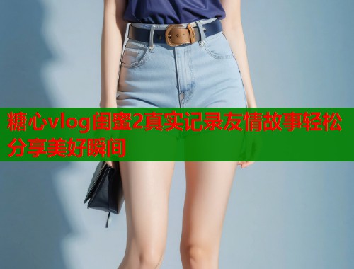 糖心vlog闺蜜2真实记录友情故事轻松分享美好瞬间  第1张