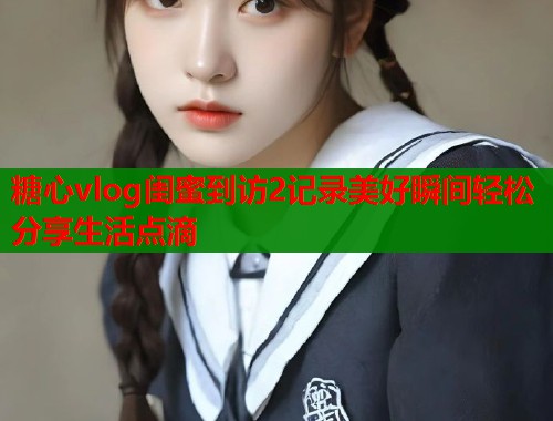 糖心vlog闺蜜到访2记录美好瞬间轻松分享生活点滴  第1张