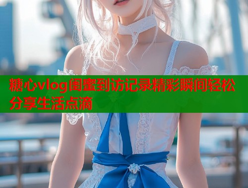 糖心vlog闺蜜到访记录精彩瞬间轻松分享生活点滴  第2张