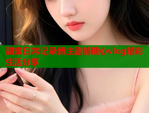 甜蜜日常记录博主剧情糖心vlog精彩生活分享  第1张