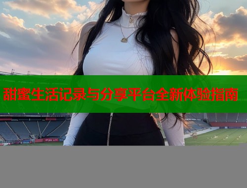 甜蜜生活记录与分享平台全新体验指南  第2张