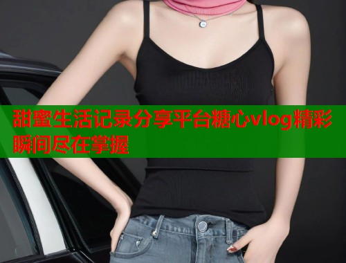 甜蜜生活记录分享平台糖心vlog精彩瞬间尽在掌握  第1张