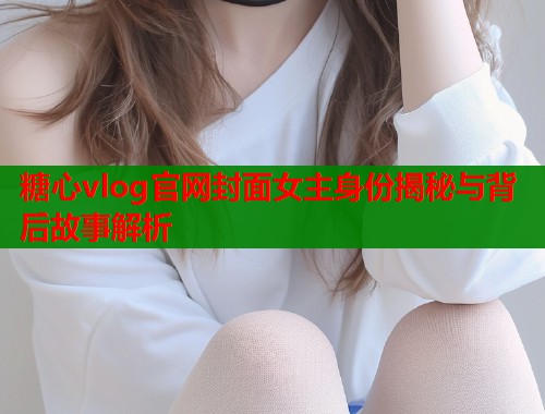 糖心vlog官网封面女主身份揭秘与背后故事解析  第2张
