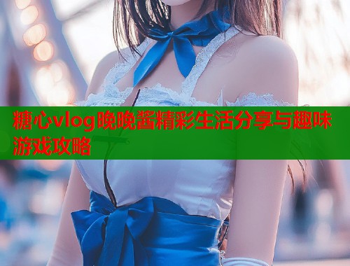 糖心vlog晚晚酱精彩生活分享与趣味游戏攻略  第1张
