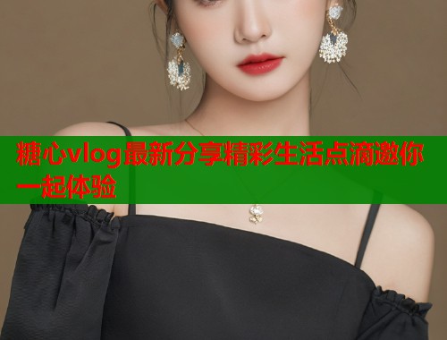 糖心vlog最新分享精彩生活点滴邀你一起体验  第1张