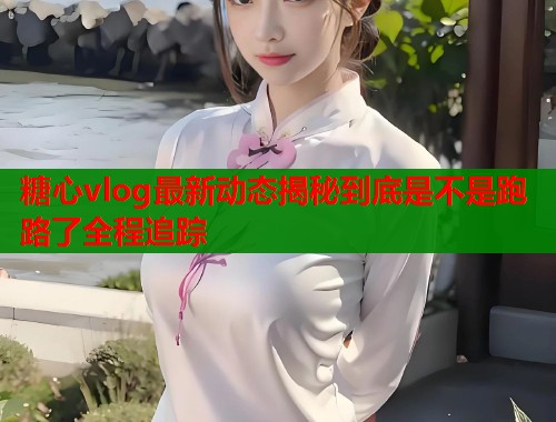 糖心vlog最新动态揭秘到底是不是跑路了全程追踪  第1张