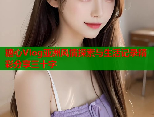 糖心Vlog亚洲风情探索与生活记录精彩分享三十字  第1张
