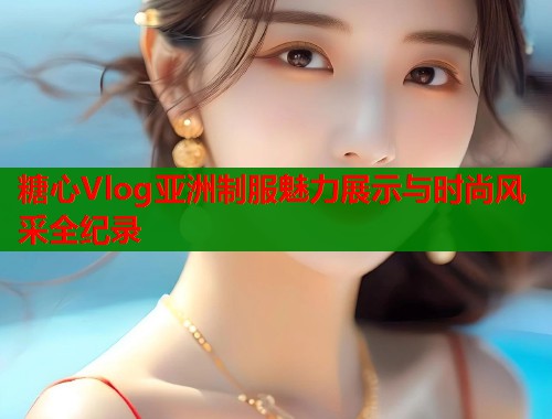 糖心Vlog亚洲制服魅力展示与时尚风采全纪录  第1张