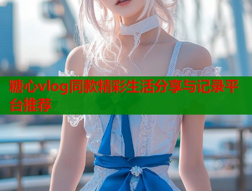 糖心vlog同款精彩生活分享与记录平台推荐  第1张