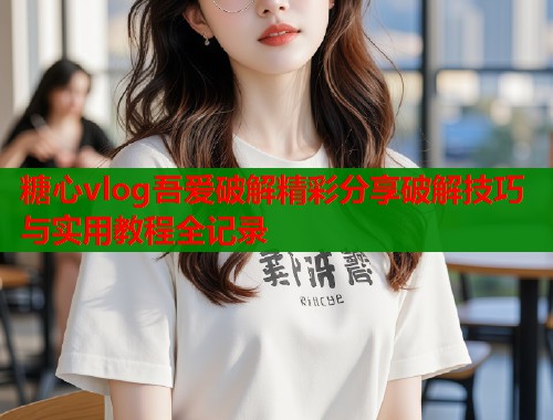 糖心vlog吾爱破解精彩分享破解技巧与实用教程全记录  第2张