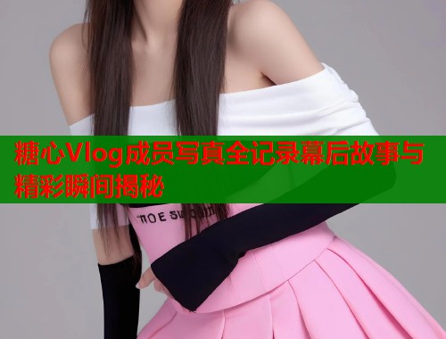 糖心Vlog成员写真全记录幕后故事与精彩瞬间揭秘  第1张