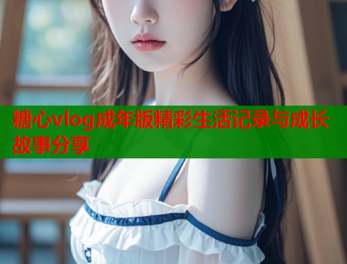 糖心vlog成年版精彩生活记录与成长故事分享  第2张