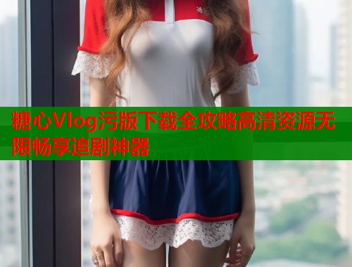 糖心Vlog污版下载全攻略高清资源无限畅享追剧神器  第1张