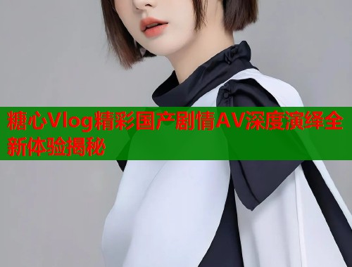 糖心Vlog精彩国产剧情AV深度演绎全新体验揭秘  第1张