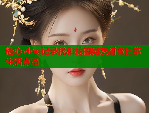 糖心vlog记录我和我的男友甜蜜日常生活点滴  第1张