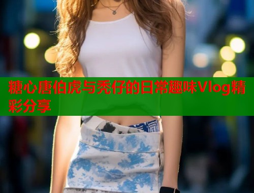 糖心唐伯虎与秃仔的日常趣味Vlog精彩分享  第2张