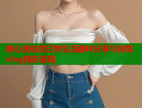 糖心唐伯虎日常生活趣味分享与创意vlog精彩呈现  第1张
