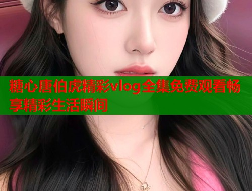 糖心唐伯虎精彩vlog全集免费观看畅享精彩生活瞬间  第1张